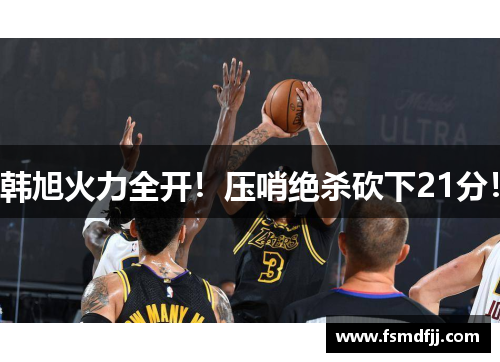 韩旭火力全开！压哨绝杀砍下21分！